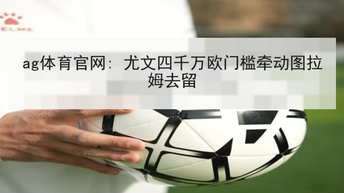 ag体育官网: 尤文四千万欧门槛牵动图拉姆去留