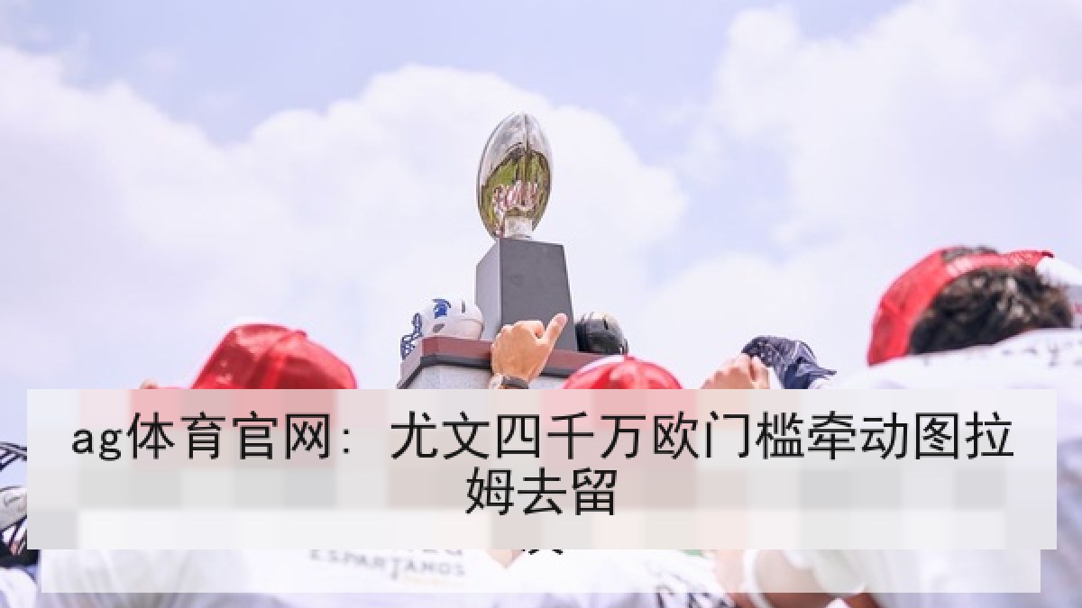 ag体育官网: 尤文四千万欧门槛牵动图拉姆去留