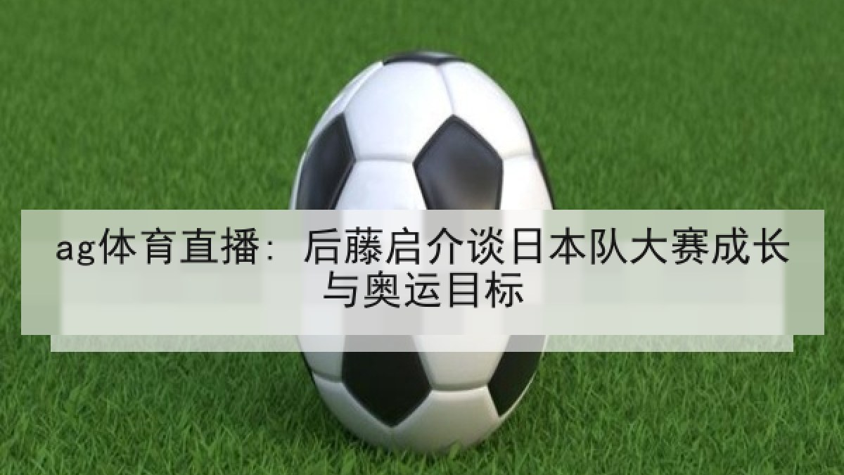 ag体育直播: 后藤启介谈日本队大赛成长与奥运目标