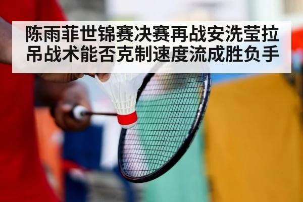 陈雨菲世锦赛决赛再战安洗莹拉吊战术能否克制速度流成胜负手